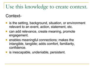 Use this knowledge to create context.  Context- is the setting, background, situation, or environment relevant to an event, action, statement, etc.  can add relevance, create meaning, promote engagement. enables meaningful connections; makes the intangible, tangible; adds comfort, familiarity, confidence. is inescapable, undeniable, persistent. 