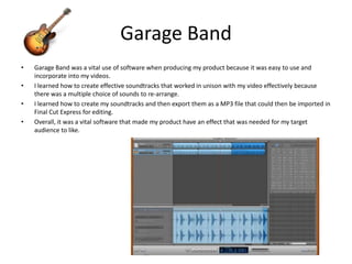 Garage BandGarage Band was a vital use of software when producing my product because it was easy to use and incorporate into my videos. I learned how to create effective soundtracks that worked in unison with my video effectively because there was a multiple choice of sounds to re-arrange. I learned how to create my soundtracks and then export them as a MP3 file that could then be imported in Final Cut Express for editing.Overall, it was a vital software that made my product have an effect that was needed for my target audience to like. 