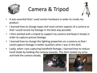 Camera & TripodIt was essential that I used certain hardware in order to create my product. I learned how to change tapes and reset certain aspects of a camera so that I could record my footage in the best way possible.I then worked with a tripod to support my camera and keep it steady in order to capture precise footage.I learned how to change the lighting properties on a camera so that I could capture footage in better qualities when I was in the dark. Lastly, when I was capturing handheld footage, I learned how to reduce hand shake by holding the camera inwards. This then locked my arms and held the camera steady.