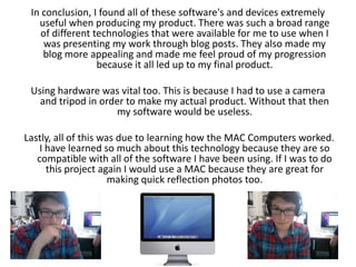 In conclusion, I found all of these software's and devices extremely useful when producing my product. There was such a broad range of different technologies that were available for me to use when I was presenting my work through blog posts. They also made my blog more appealing and made me feel proud of my progression because it all led up to my final product. Using hardware was vital too. This is because I had to use a camera and tripod in order to make my actual product. Without that then my software would be useless. Lastly, all of this was due to learning how the MAC Computers worked. I have learned so much about this technology because they are so compatible with all of the software I have been using. If I was to do this project again I would use a MAC because they are great for making quick reflection photos too. 
