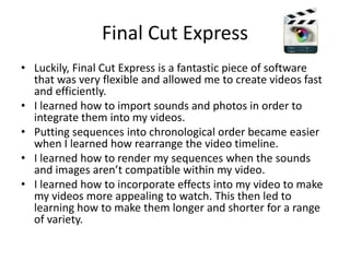 Final Cut ExpressLuckily, Final Cut Express is a fantastic piece of software that was very flexible and allowed me to create videos fast and efficiently. I learned how to import sounds and photos in order to integrate them into my videos.Putting sequences into chronological order became easier when I learned how rearrange the video timeline. I learned how to render my sequences when the sounds and images aren’t compatible within my video.I learned how to incorporate effects into my video to make my videos more appealing to watch. This then led to learning how to make them longer and shorter for a range of variety. 