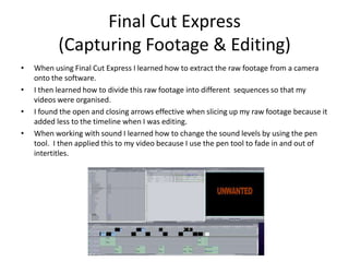 Final Cut Express(Capturing Footage & Editing)When using Final Cut Express I learned how to extract the raw footage from a camera onto the software.I then learned how to divide this raw footage into different  sequences so that my videos were organised.I found the open and closing arrows effective when slicing up my raw footage because it added less to the timeline when I was editing.When working with sound I learned how to change the sound levels by using the pen tool.  I then applied this to my video because I use the pen tool to fade in and out of intertitles.