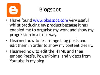 BlogspotI have found www.blogspot.com very useful whilst producing my product because it has enabled me to organise my work and show my progression in a clear way. I learned how to re-arrange blog posts and edit them in order to show my content clearly.I learned how to edit the HTML and then embed Prezi’s, PowerPoints, and videos from Youtube in my blog.
