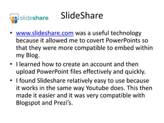 SlideSharewww.slideshare.com was a useful technology because it allowed me to covert PowerPoints so that they were more compatible to embed within my Blog.I learned how to create an account and then upload PowerPoint files effectively and quickly. I found Slideshare relatively easy to use because it works in the same way Youtube does. This then made it easier and it was very compatible with Blogspot and Prezi’s.