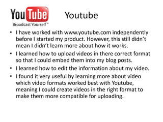 YoutubeI have worked with www.youtube.com independently before I started my product. However, this still didn’t mean I didn’t learn more about how it works.I learned how to upload videos in there correct format so that I could embed them into my blog posts. I learned how to edit the information about my video.I found it very useful by learning more about video which video formats worked best with Youtube, meaning I could create videos in the right format to make them more compatible for uploading. 