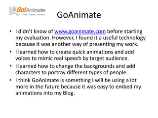 GoAnimateI didn’t know of www.goanimate.com before starting my evaluation. However, I found it a useful technology because it was another way of presenting my work. I learned how to create quick animations and add voices to mimic real speech by target audience. I learned how to change the backgrounds and add characters to portray different types of people. I think GoAnimate is something I will be using a lot more in the future because it was easy to embed my animations into my Blog. 