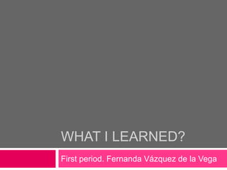 WHAT I LEARNED?
First period. Fernanda Vázquez de la Vega
 