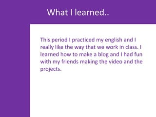 What I learned..

This period I practiced my english and I
really like the way that we work in class. I
learned how to make a blog and I had fun
with my friends making the video and the
projects.
 