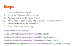 Steps
I. Create a Firebase Project
II. Install the Firebase SDK in the app
III. Add the app to the Firebase Project
IV. Add 3 lines of code in your App to enable Firebase Analytics
V. Add GTM to your App (optional)
VI. Add code to Log Events, eg:
Bundle bundle = new Bundle();
bundle.putString(FirebaseAnalytics.Param.ITEM_ID, id);
bundle.putString(FirebaseAnalytics.Param.ITEM_NAME, name);
bundle.putString(FirebaseAnalytics.Param.CONTENT_TYPE, "image");
mFirebaseAnalytics.logEvent(FirebaseAnalytics.Event.SELECT_CONTENT, bundle);
 