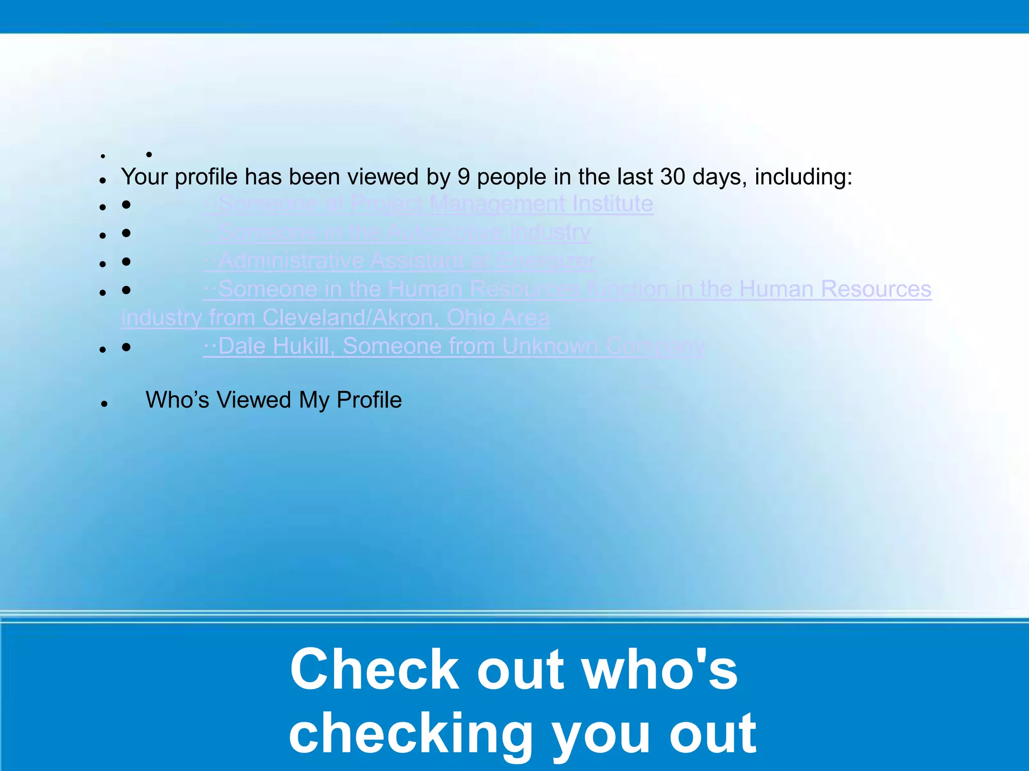 Check out who's
checking you out
 
 Your profile has been viewed by 9 people in the last 30 days, including:
  ··Someone at Project Management Institute
  ··Someone in the Automotive industry
  ··Administrative Assistant at Energizer
  ··Someone in the Human Resources function in the Human Resources
industry from Cleveland/Akron, Ohio Area
  ··Dale Hukill, Someone from Unknown Company
 Who’s Viewed My Profile
 