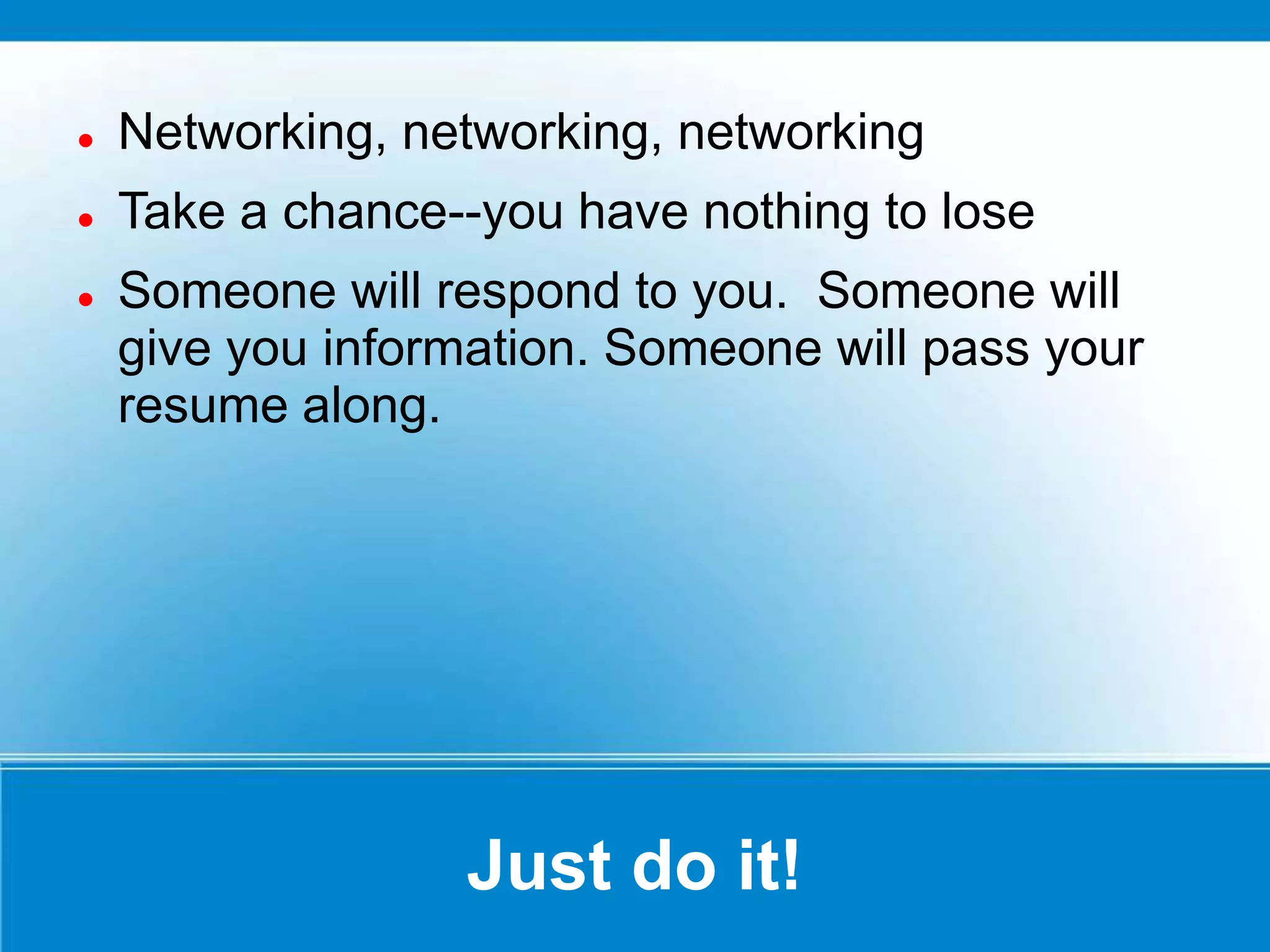 Just do it!
 Networking, networking, networking
 Take a chance--you have nothing to lose
 Someone will respond to you. Someone will
give you information. Someone will pass your
resume along.
 