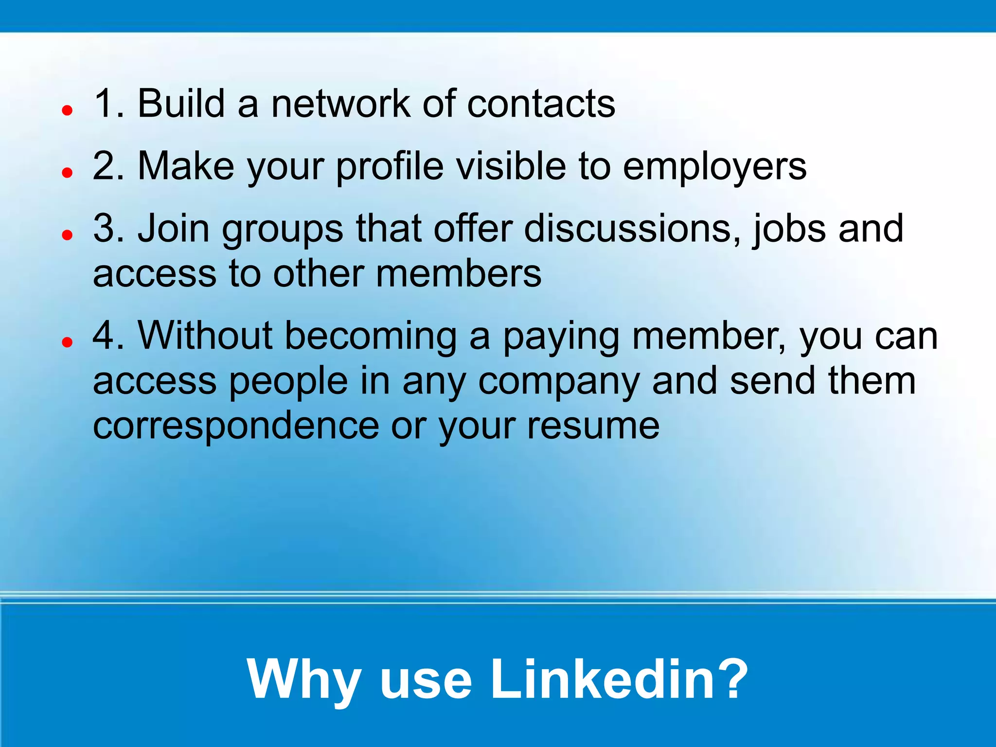 Why use Linkedin?
 1. Build a network of contacts
 2. Make your profile visible to employers
 3. Join groups that offer discussions, jobs and
access to other members
 4. Without becoming a paying member, you can
access people in any company and send them
correspondence or your resume
 