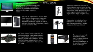 HARD WAREThe apple macs were used for the
editing process I learned that the macs
had software that was more updated
than the pc and were a lot faster with
editing rendering and exporting
videos.
The Dell PC and monitor is the one of the
main sources of making sure the project
went as planned. They helped with the
entire pre-production and can be used to
edit and also develop software and analysis
as well as research skills.
The canon cameras were used to film the
opening sequence. These helped me learn
how important it is to make sure you get
the right angle to match the focus and the
lighting. This also helped me learn how
important it is to take more then one shot
of a scene.
The tripods helped me learn how to
steady the shots and to how to get the
right shot in a steady position. I also did
learn though not to rely on it too much
and to experiment with shots and
angles instead of just using the basics.
The shoulder rig helped me learn
to take more mobile shots while
keep the camera steady. It helped
make shots fluid and different.
The zoom mic and rode
microphone helped
teach me about dubbing
over lines and lip-
syncing. These helped us
to have clearer audio in
terms od dialogue.
 