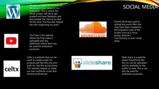SOCIAL MEDIAWordPress holds all contents of
the project from research too
evaluation. This is where the
whole project will be to get
graded and have feedback and
give people the chance to view
all the work. This has also helped
me with organising my work.
YouTube is the website
where the final video is
uploaded and any
additional videos that may
be used for evaluation
purposes.
Celtx is a website that can be
used to create scripts for
projects just like this one and
even for real film productions.
This website helped us make
our own authentic script that
looked professional.
Sound cloud was used to
upload any audio files that
may have been created for
the evaluation part of the
project such as a focus
group, directors
commentary or even initial
ideas.
Slide share is a website
where PowerPoint like
this on can be uploaded
and be available or the
public to view. The is can
also be used for
evaluation purposes.
 