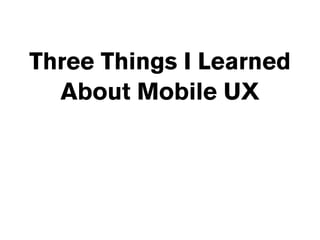 Three Things I Learned
  About Mobile UX
 