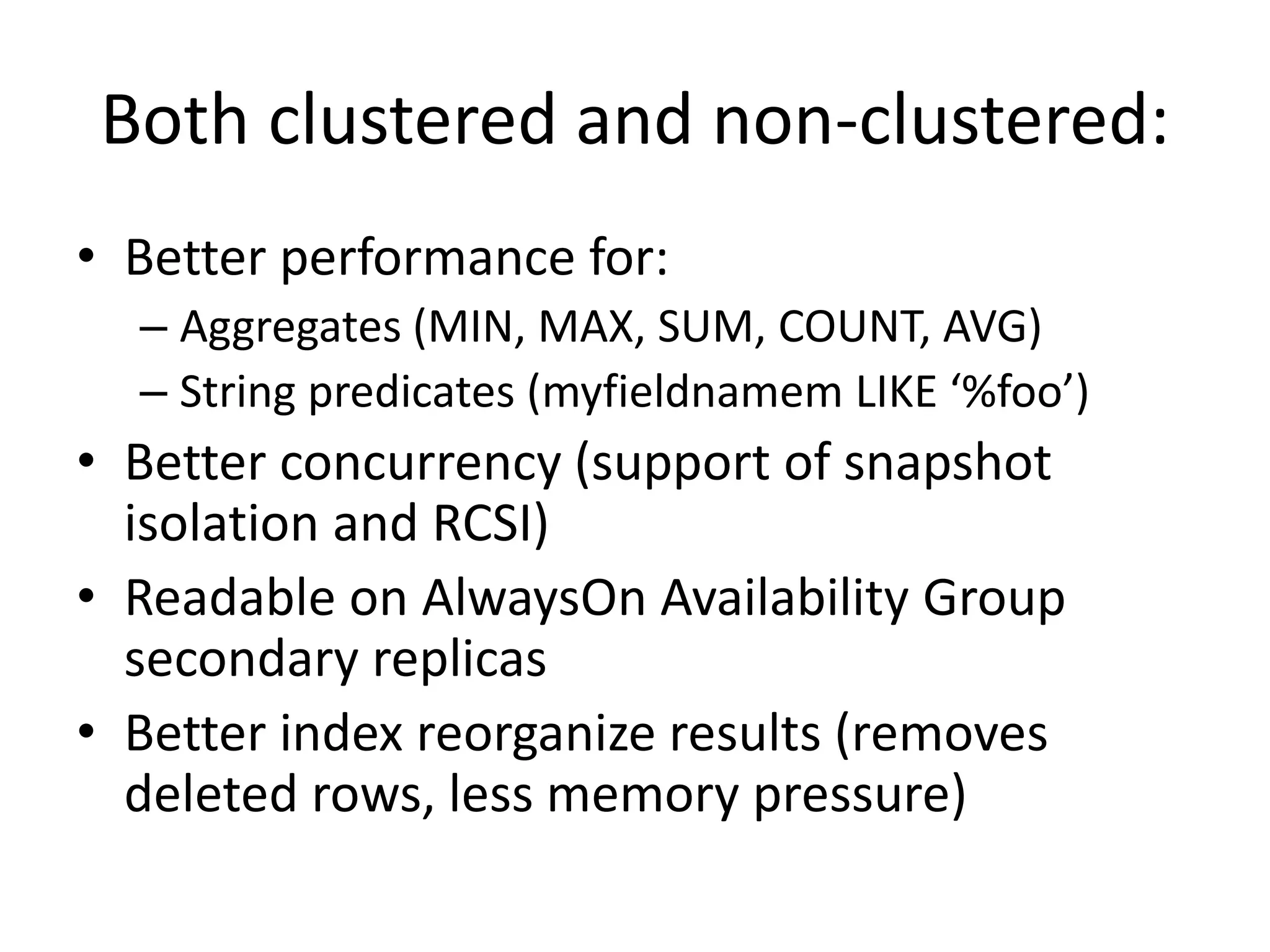 Both clustered and non-clustered: • Better performance for: – Aggregates (MIN, MAX, SUM, COUNT, AVG) – String predicates (myfieldnamem LIKE ‘%foo’) • Better concurrency (support of snapshot isolation and RCSI) • Readable on AlwaysOn Availability Group secondary replicas • Better index reorganize results (removes deleted rows, less memory pressure) 