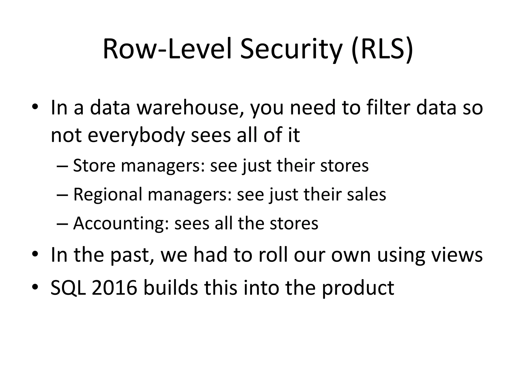 Row-Level Security (RLS) • In a data warehouse, you need to filter data so not everybody sees all of it – Store managers: see just their stores – Regional managers: see just their sales – Accounting: sees all the stores • In the past, we had to roll our own using views • SQL 2016 builds this into the product 