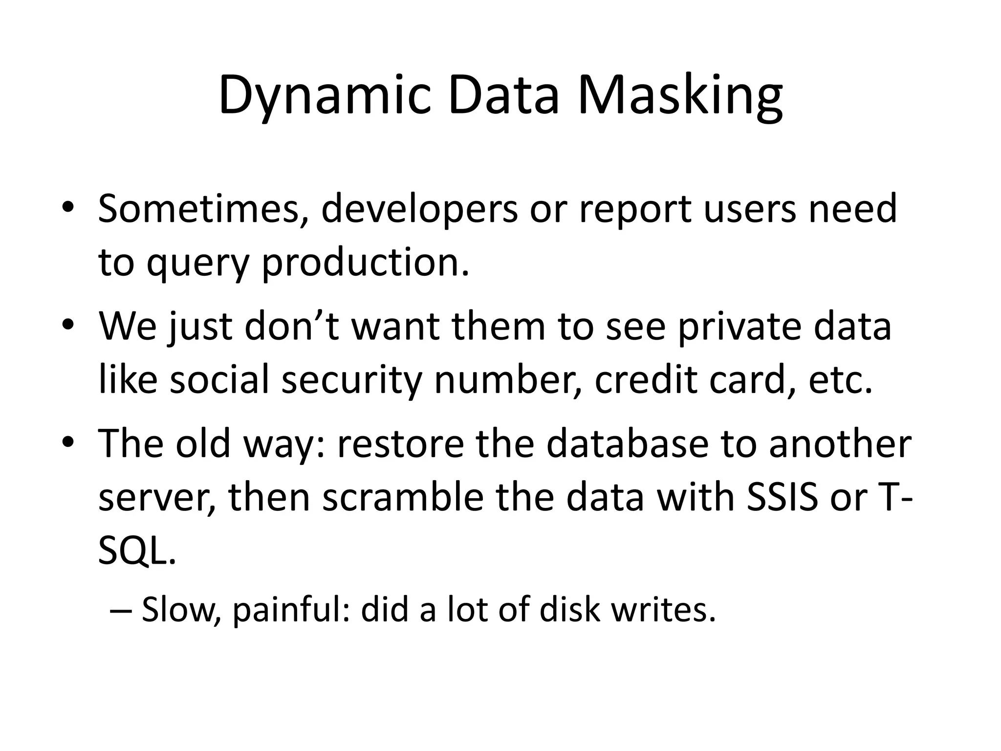 Dynamic Data Masking • Sometimes, developers or report users need to query production. • We just don’t want them to see private data like social security number, credit card, etc. • The old way: restore the database to another server, then scramble the data with SSIS or T- SQL. – Slow, painful: did a lot of disk writes. 