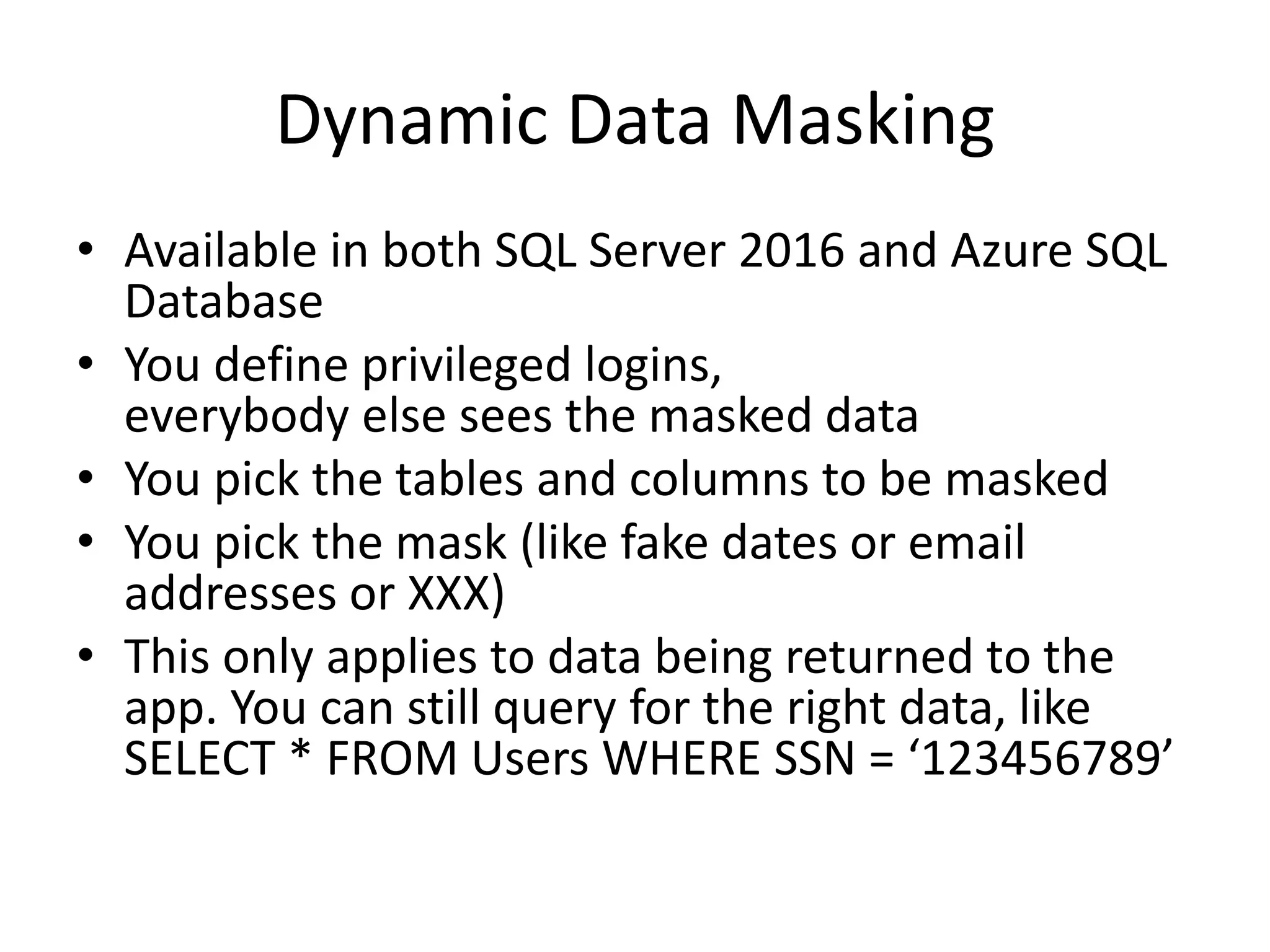 Dynamic Data Masking • Available in both SQL Server 2016 and Azure SQL Database • You define privileged logins, everybody else sees the masked data • You pick the tables and columns to be masked • You pick the mask (like fake dates or email addresses or XXX) • This only applies to data being returned to the app. You can still query for the right data, like SELECT * FROM Users WHERE SSN = ‘123456789’ 