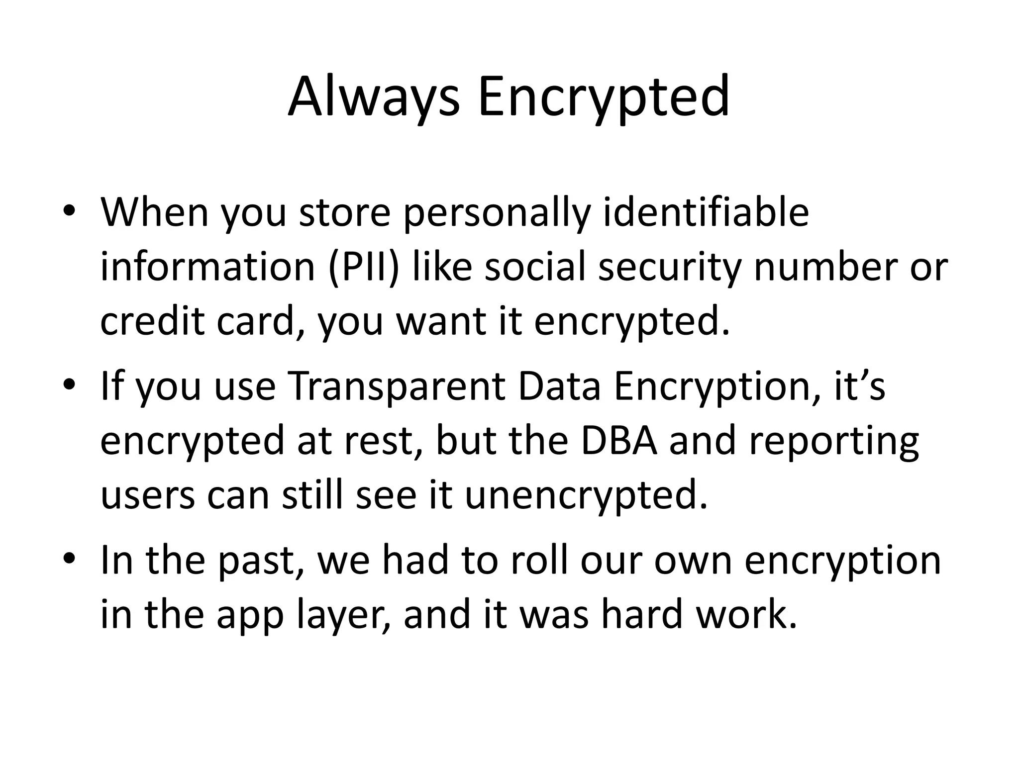 Always Encrypted • When you store personally identifiable information (PII) like social security number or credit card, you want it encrypted. • If you use Transparent Data Encryption, it’s encrypted at rest, but the DBA and reporting users can still see it unencrypted. • In the past, we had to roll our own encryption in the app layer, and it was hard work. 