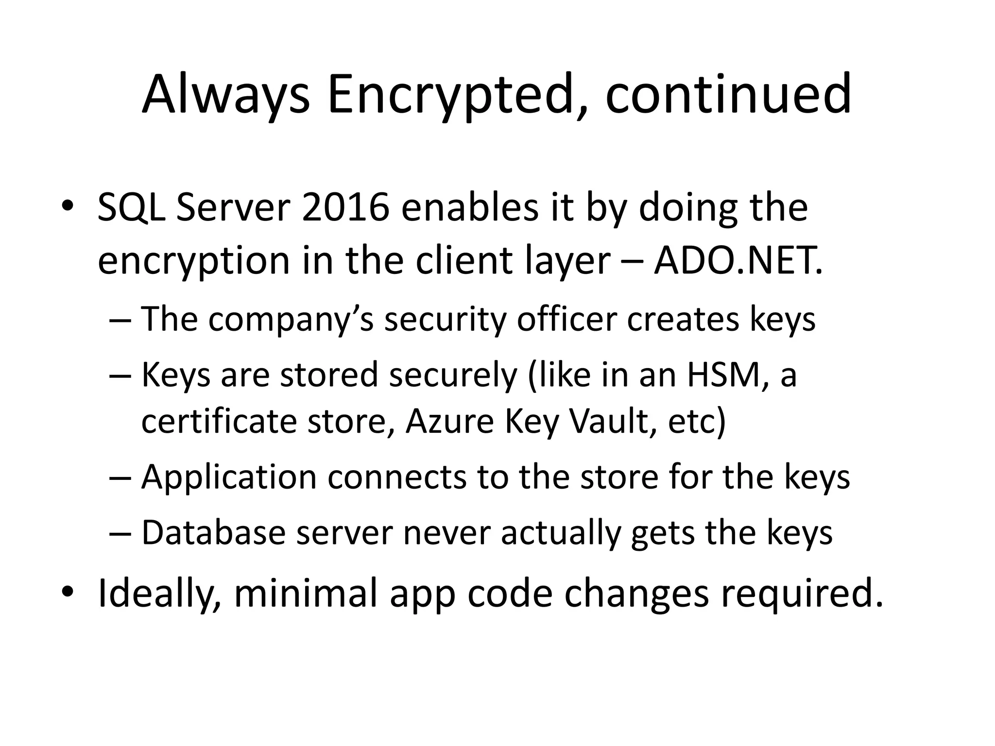 Always Encrypted, continued • SQL Server 2016 enables it by doing the encryption in the client layer – ADO.NET. – The company’s security officer creates keys – Keys are stored securely (like in an HSM, a certificate store, Azure Key Vault, etc) – Application connects to the store for the keys – Database server never actually gets the keys • Ideally, minimal app code changes required. 