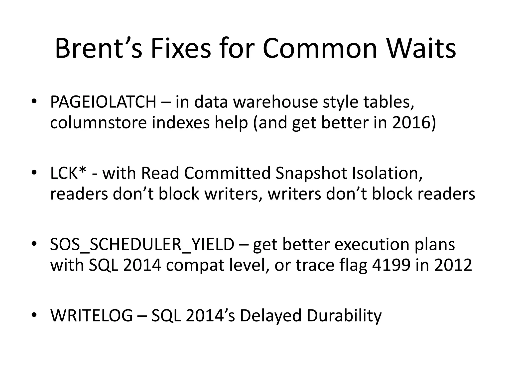 Brent’s Fixes for Common Waits • PAGEIOLATCH – in data warehouse style tables, columnstore indexes help (and get better in 2016) • LCK* - with Read Committed Snapshot Isolation, readers don’t block writers, writers don’t block readers • SOS_SCHEDULER_YIELD – get better execution plans with SQL 2014 compat level, or trace flag 4199 in 2012 • WRITELOG – SQL 2014’s Delayed Durability 