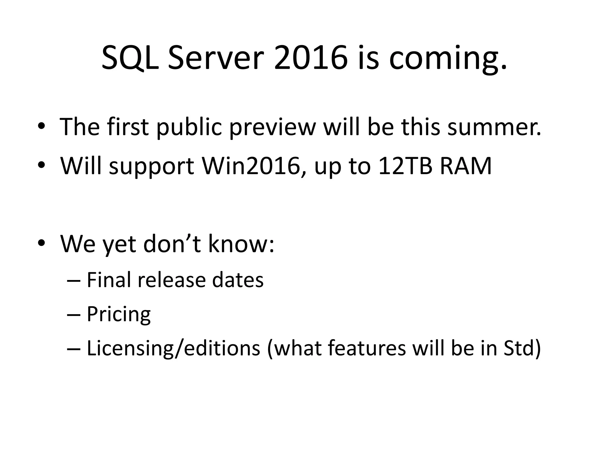 SQL Server 2016 is coming. • The first public preview will be this summer. • Will support Win2016, up to 12TB RAM • We yet don’t know: – Final release dates – Pricing – Licensing/editions (what features will be in Std) 