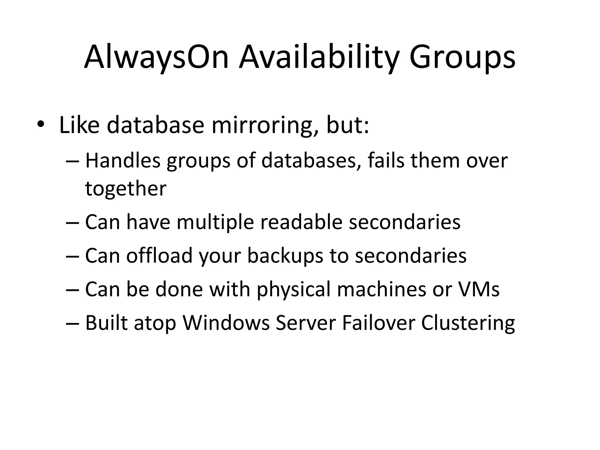 AlwaysOn Availability Groups • Like database mirroring, but: – Handles groups of databases, fails them over together – Can have multiple readable secondaries – Can offload your backups to secondaries – Can be done with physical machines or VMs – Built atop Windows Server Failover Clustering 