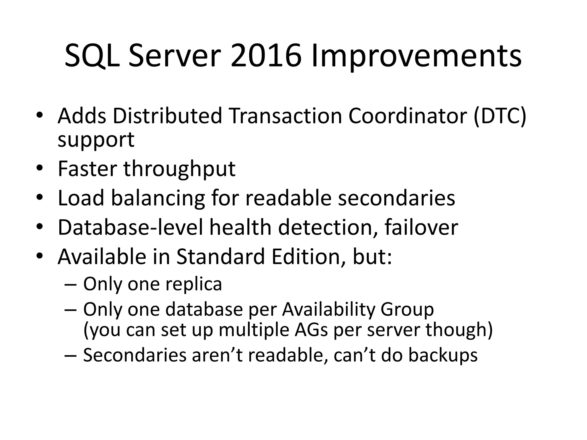 SQL Server 2016 Improvements • Adds Distributed Transaction Coordinator (DTC) support • Faster throughput • Load balancing for readable secondaries • Database-level health detection, failover • Available in Standard Edition, but: – Only one replica – Only one database per Availability Group (you can set up multiple AGs per server though) – Secondaries aren’t readable, can’t do backups 