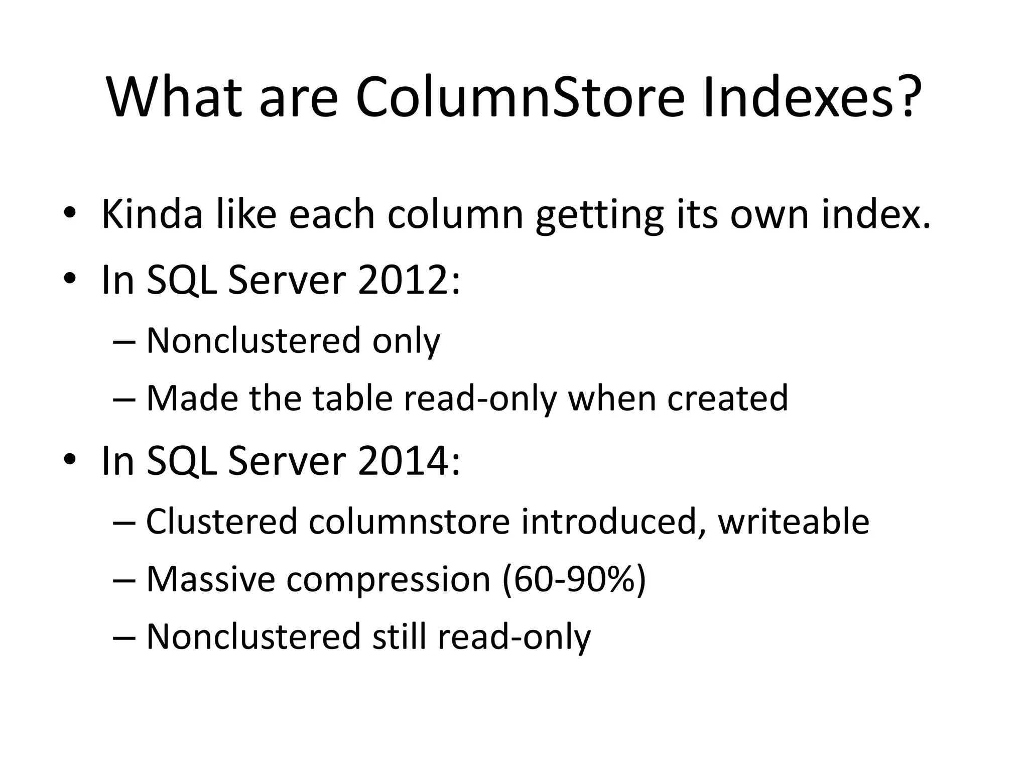 What are ColumnStore Indexes? • Kinda like each column getting its own index. • In SQL Server 2012: – Nonclustered only – Made the table read-only when created • In SQL Server 2014: – Clustered columnstore introduced, writeable – Massive compression (60-90%) – Nonclustered still read-only 