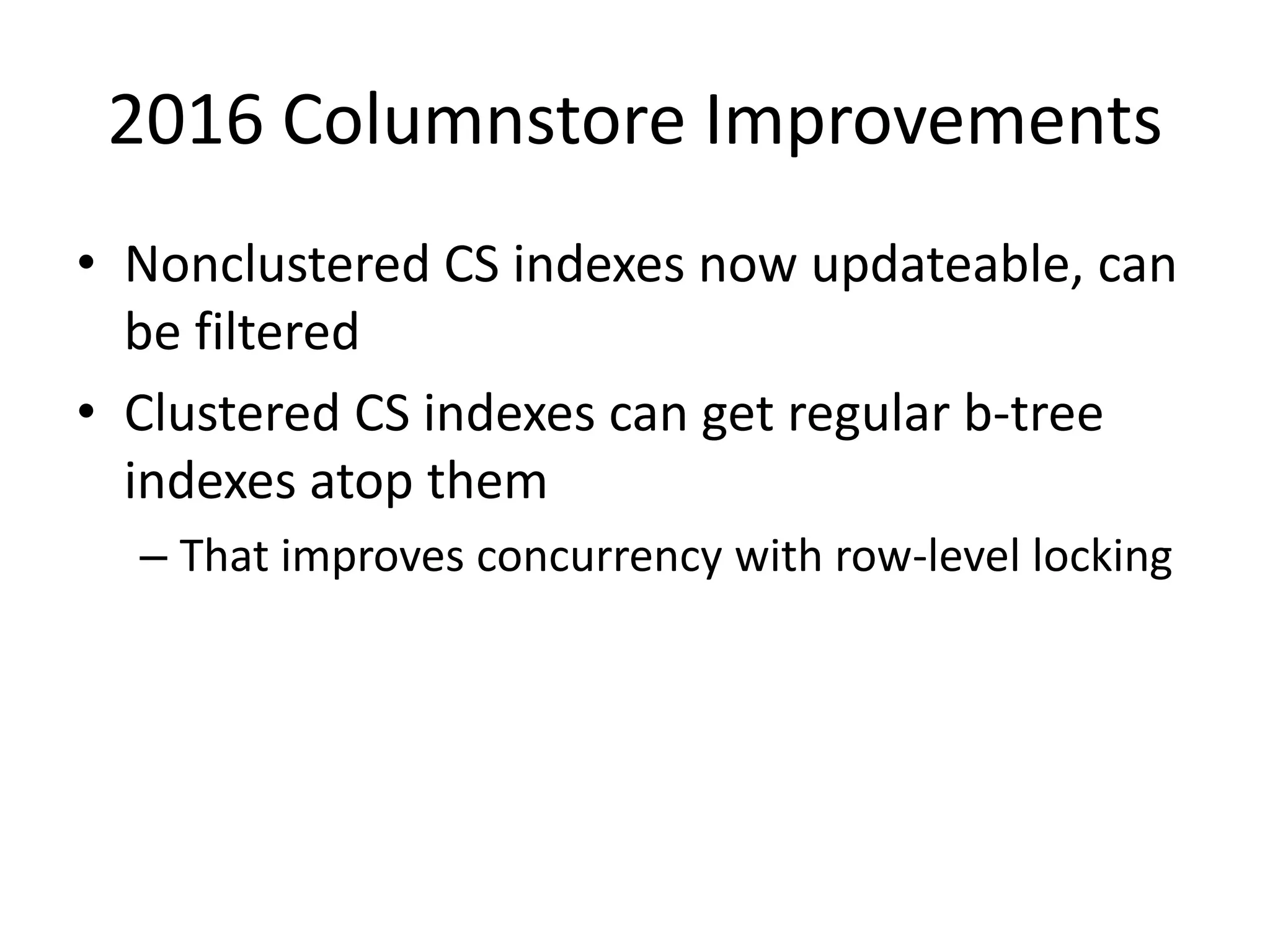2016 Columnstore Improvements • Nonclustered CS indexes now updateable, can be filtered • Clustered CS indexes can get regular b-tree indexes atop them – That improves concurrency with row-level locking 