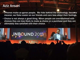 Aziz Ansari
• iPhones make us worse people. We hide behind the technology, become
meaner, we flake easier on our friends and care less about their feelings.
• Choice is not always a good thing. When people are overwhelmed with
choices they are less likely to make a choice or a purchase and they are
ultimately less satisfied with their choice.
 