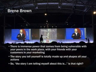 Brene Brown
• There is immense power that comes from being vulnerable with
your peers in the work place, with your friends with your
customers in your marketing
• The story you tell yourself is totally made up and shapes all your
actions
• So, “the story I am telling myself about this is…” is that right?
 