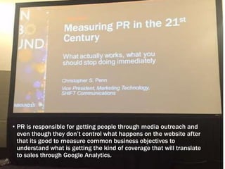 • PR is responsible for getting people through media outreach and
even though they don’t control what happens on the website after
that its good to measure common business objectives to
understand what is getting the kind of coverage that will translate
to sales through Google Analytics.
 