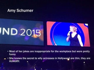 Amy Schumer
• Most of her jokes are inappropriate for the workplace but were pretty
funny
• She knows the secret to why actresses in Hollywood are thin, they are
HUNGRY.
 