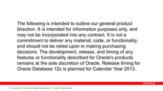 Copyright © 2012, Oracle and/or its affiliates. All rights reserved. Confidential – Oracle Restricted8
The following is intended to outline our general product
direction. It is intended for information purposes only, and
may not be incorporated into any contract. It is not a
commitment to deliver any material, code, or functionality,
and should not be relied upon in making purchasing
decisions. The development, release, and timing of any
features or functionality described for Oracle's products
remains at the sole discretion of Oracle. Release timing for
Oracle Database 12c is planned for Calendar Year 2013.
 