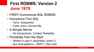 First RDBMS: Version 2
June 1979
• FIRST Commercial SQL RDBMS
• Impressive First SQL
• Joins, Subqueries
• Outer Joins, Connect By
• A Simple Server
• No transactions, ‘Limited’ Reliability
• Portability from the Start
• Written in pdp11 assembler, some ‘C’
• But multi-platform – PDP11, Dec VAX
 