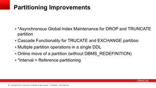 Copyright © 2012, Oracle and/or its affiliates. All rights reserved. Confidential – Oracle Restricted58
Partitioning Improvements
 *Asynchronous Global Index Maintenance for DROP and TRUNCATE
partition
 Cascade Functionality for TRUCATE and EXCHANGE partition
 Multiple partition operations in a single DDL
 Online move of a partition (without DBMS_REDEFINITION)
 *Interval + Reference partitioning
 