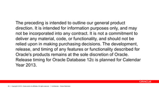 Copyright © 2012, Oracle and/or its affiliates. All rights reserved. Confidential – Oracle Restricted64
The preceding is intended to outline our general product
direction. It is intended for information purposes only, and may
not be incorporated into any contract. It is not a commitment to
deliver any material, code, or functionality, and should not be
relied upon in making purchasing decisions. The development,
release, and timing of any features or functionality described for
Oracle's products remains at the sole discretion of Oracle.
Release timing for Oracle Database 12c is planned for Calendar
Year 2013.
 