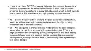 Copyright © 2012, Oracle and/or its affiliates. All rights reserved. Confidential – Oracle Restricted67
 I have a very busy OLTP Ecommerce database that contains thousands of
identical schemas with the same tables defined in each. The Java code
prepends the owning schema to every SQL statement, which in itself leads to
lots of identical SQL statements and high parsing. My questions are …
 1) Even if the code did not prepend the table owner to each statement,
would we still not have high parsing simply because the objects being
referenced are in different schemas ?
 2) Not being able to change the data model or how the code accesses
same, what can we do to address high parsing in this case ? This is an
11gR2 database and we’re using cursor_sharing=similar and have already
increased shared_pool and session_cached_cursors. Have considered
setting cursor_sharing = exact or force but don’t really have a good way to
test before doing it.
 