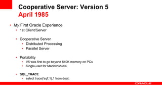 Cooperative Server: Version 5
April 1985
• My First Oracle Experience
• 1st Client/Server
• Cooperative Server
• Distributed Processing
• Parallel Server
• Portability
• V5 was first to go beyond 640K memory on PCs
• Single-user for Macintosh o/s
• SQL_TRACE
• select trace('sql',1),1 from dual;
 