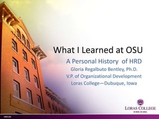 What I Learned at OSU
A Personal History of HRD
Gloria Regalbuto Bentley, Ph.D.
V.P. of Organizational Development
Loras College—Dubuque, Iowa
 