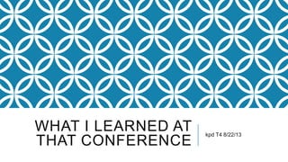 WHAT I LEARNED AT
THAT CONFERENCE
kpd T4 8/22/13
 