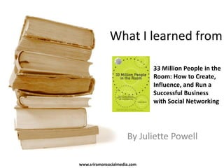 What I learned from 33 Million People in the Room: How to Create, Influence, and Run a Successful Business with Social Networking By Juliette Powell www.sriramonsocialmedia.com 