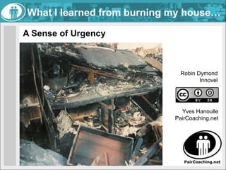 What I learned from burning my house… A Sense of Urgency Robin Dymond Innovel Yves Hanoulle  PairCoaching.net 