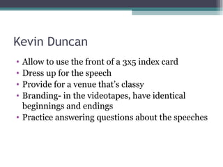 Kevin Duncan
• Allow to use the front of a 3x5 index card
• Dress up for the speech
• Provide for a venue that’s classy
• Branding- in the videotapes, have identical
beginnings and endings
• Practice answering questions about the speeches
 