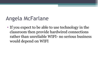 Angela McFarlane
• If you expect to be able to use technology in the
classroom then provide hardwired connections
rather than unreliable WIFI- no serious business
would depend on WIFI
 