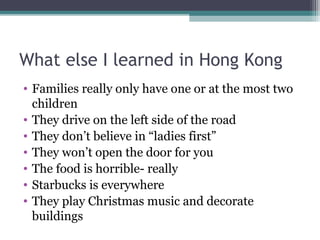 What else I learned in Hong Kong
• Families really only have one or at the most two
children
• They drive on the left side of the road
• They don’t believe in “ladies first”
• They won’t open the door for you
• The food is horrible- really
• Starbucks is everywhere
• They play Christmas music and decorate
buildings
 