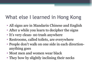 What else I learned in Hong Kong
• All signs are in Mandarin Chinese and English
• After a while you learn to decipher the signs
• It’s very clean- n0 trash anywhere
• Restrooms, called toilets, are everywhere
• People don’t walk on one side in each direction-
anything goes
• Most men and women wear black
• They bow by slightly inclining their necks
 