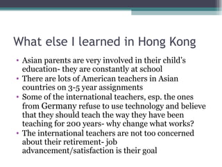 What else I learned in Hong Kong
• Asian parents are very involved in their child’s
education- they are constantly at school
• There are lots of American teachers in Asian
countries on 3-5 year assignments
• Some of the international teachers, esp. the ones
from Germany refuse to use technology and believe
that they should teach the way they have been
teaching for 200 years- why change what works?
• The international teachers are not too concerned
about their retirement- job
advancement/satisfaction is their goal
 